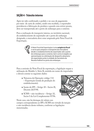 165
Comércio Exterior I
Unidade 5
SEÇÃO 4 - Trânsito interno
Após ter sido conﬁrmado o pedido e no caso de pagamento
por meio de carta de crédito, sendo esta recebida, o exportador
providencia a fabricação do produto e quando esta estiver pronta,
deve ser transportada até o porto de embarque para o exterior.
Para a realização do transporte interno, no território nacional,
do estabelecimento do exportador até o porto de embarque
designado, a mercadoria deve estar amparada pela Nota Fiscal de
Exportação.
A Nota Fiscal de Exportação é uma exigência fiscal
e serve para amparar o transporte da mercadoria
desde o estabelecimento do exportador até o porto
de embarque para o exterior, bem como é exigida sua
apresentação na solicitação de despacho aduaneiro
de exportação junto à unidade da Secretaria da
Receita Federal no porto de embarque.
Para a emissão da Nota Fiscal de exportação, a legislação requer a
utilização do Modelo 1, Série B, emitida em nome do importador
e deverá constar os seguintes dados:
Natureza da Operação: código 7.11
– Exportação (venda de produção do
estabelecimento).
Isento do IPI – Artigo 18 – Inciso II,
Decreto 2637/98.
ICMS – não-incidência – Artigo 32,
Inciso I da Lei Complementar 87/96.
Neste caso, não há destaque de valores nos
campos correspondentes ao IPI e ICMS em virtude da isenção
e não-incidência destes tributos, conforme as legislações
mencionadas.
comercio_exterior_I.indb 165comercio_exterior_I.indb 165 12/9/2007 10:09:4412/9/2007 10:09:44
 