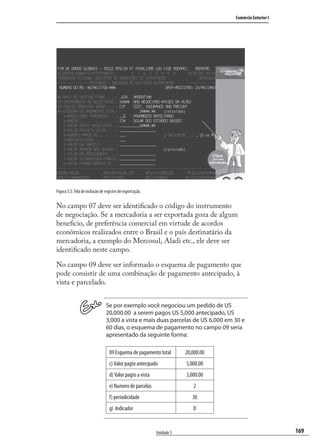 169
Comércio Exterior I
Unidade 5
Figura 5.5: Tela de inclusão de registro de exportação.
No campo 07 deve ser identiﬁcado o código do instrumento
de negociação. Se a mercadoria a ser exportada goza de algum
beneﬁcio, de preferência comercial em virtude de acordos
econômicos realizados entre o Brasil e o país destinatário da
mercadoria, a exemplo do Mercosul, Aladi etc., ele deve ser
identiﬁcado neste campo.
No campo 09 deve ser informado o esquema de pagamento que
pode consistir de uma combinação de pagamento antecipado, à
vista e parcelado.
Se por exemplo você negociou um pedido de US
20,000.00 a serem pagos US 5,000 antecipado, US
3,000 a vista e mais duas parcelas de U$ 6,000 em 30 e
60 dias, o esquema de pagamento no campo 09 seria
apresentado da seguinte forma:
09 Esquema de pagamento total 20,000.00
c) Valor pagto antecipado 5,000.00
d) Valor pagto a vista 3,000.00
e) Numero de parcelas 2
f) periodicidade 30
g) Indicador D
comercio_exterior_I.indb 169comercio_exterior_I.indb 169 12/9/2007 10:09:5512/9/2007 10:09:55
 