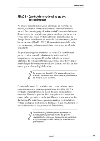 17
Comércio Exterior I
Unidade 1
SEÇÃO 3 – Comércio internacional na era dos
descobrimentos
Na era dos descobrimentos, com a invenção da caravela e da
bússola, o comércio internacional cresceu como conseqüência
natural da expansão geográﬁca do mundo.Com o descobrimento
de novas rotas de comércio, que passou a ser feito por navios em
vez de caravanas, novos produtos até então desconhecidos na
Europa foram introduzidos no mercado, tais como tabaco, milho,
batata e tomate (MAIA, 2001). O comércio ﬁcou mais lucrativo
e os mercadores ganharam notoriedade e um status social mais
importante.
As grandes navegações marítimas do século XV contribuíram
para o crescimento acelerado do comércio internacional,
integrando os continentes. Com elas, delimita-se o marco
referencial do comércio internacional, período onde houve maior
intensiﬁcação do comércio mundial, que culmina nos dias de hoje
com o que se chama de globalização.
De acordo com Saroni (1997b), a expansão marítima
européia foi um dos mais importantes acontecimentos
do início da Idade Moderna.
O desenvolvimento do comércio e dos centros urbanos trouxe
como conseqüência uma superprodução de artefatos, isto é, a
produção artesanal tornou-se maior do que a capacidade de
consumo. Mesmo as grandes feiras européias não conseguiam
escoar toda a produção e a solução foi buscar novos mercados fora
da Europa. Por outro lado, a produção agrícola era insuﬁciente,
voltada ainda para a subsistência dos feudos e, por isso, tornava-se
necessário encontrar novos mercados fornecedores.
Outro fator de grande importância para que os
europeus se lançassem ao desafio das grandes
navegações foi o comércio das especiarias, que incluía
artigos muito procurados na Europa, especialmente
pela nobreza.
comercio_exterior_I.indb 17comercio_exterior_I.indb 17 12/9/2007 10:09:0312/9/2007 10:09:03
 