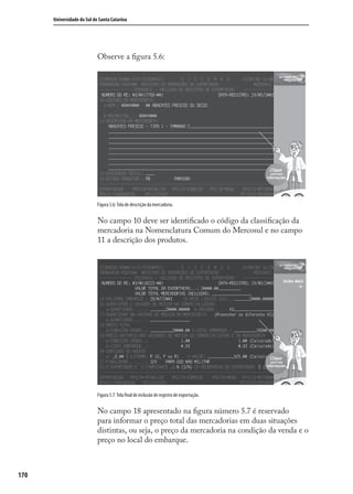 170
Universidade do Sul de Santa Catarina
Observe a ﬁgura 5.6:
Figura 5.6: Tela de descrição da mercadoria.
No campo 10 deve ser identiﬁcado o código da classiﬁcação da
mercadoria na Nomenclatura Comum do Mercosul e no campo
11 a descrição dos produtos.
Figura 5.7: Tela final de inclusão de registro de exportação.
No campo 18 apresentado na ﬁgura número 5.7 é reservado
para informar o preço total das mercadorias em duas situações
distintas, ou seja, o preço da mercadoria na condição da venda e o
preço no local do embarque.
comercio_exterior_I.indb 170comercio_exterior_I.indb 170 12/9/2007 10:10:0112/9/2007 10:10:01
 
