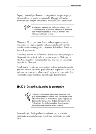 171
Comércio Exterior I
Unidade 5
O preço na condição da venda corresponderá sempre ao preço
da mercadoria no incoterm negociado. O preço no local de
embarque será sempre considerado o valor FOB da mercadoria.
No exemplo apresentado na figura número 5.7 U$
1,00 corresponde ao valor CIF da condição da venda
e U$ 0.93 corresponde ao valor CIF menos o frete
internacional mais o seguro.
No campo 20, o exportador deverá indicar o percentual de
comissão a ser paga ao agente, indicando ainda, entre as três
possibilidades – conta gráﬁca, a remeter, deduzida da fatura – a
forma de pagamento.
No campo 21 deve ser informada a modalidade de exportação se
direta ou indireta, indicando se o exportador é o fabricante ou
não. Caso negativo, o sistema abre uma tela para ser informado
os dados do fabricante.
Ao efetivar o registro de exportação, o sistema automaticamente
gera um número de ordem que o identiﬁca e apresenta o prazo de
validade para despacho aduaneiro. O registro de exportação deve
se emitido anteriormente ao desembaraço da mercadoria
SEÇÃO 6 - Despacho aduaneiro de exportação
O despacho aduaneiro consiste no momento pelo
qual o próprio exportador ou pelo seu despachante
aduaneiro, coloca as mercadorias e seus respectivos
documentos à disposição da Secretaria da Receita
Federal para fins de fiscalização e desembaraço e
liberação para embarque para o exterior.
Para realização do despacho aduaneiro de exportação são
necessárias a apresentação do registro de exportação e a nota
ﬁscal.
comercio_exterior_I.indb 171comercio_exterior_I.indb 171 12/9/2007 10:10:0712/9/2007 10:10:07
 