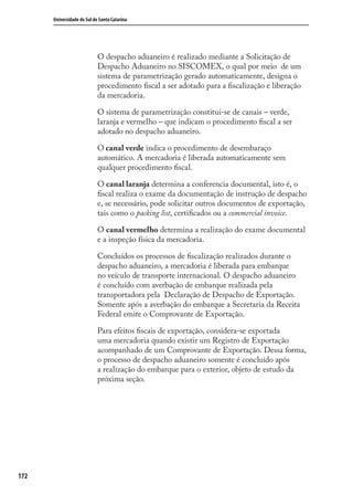172
Universidade do Sul de Santa Catarina
O despacho aduaneiro é realizado mediante a Solicitação de
Despacho Aduaneiro no SISCOMEX, o qual por meio de um
sistema de parametrização gerado automaticamente, designa o
procedimento ﬁscal a ser adotado para a ﬁscalização e liberação
da mercadoria.
O sistema de parametrização constitui-se de canais – verde,
laranja e vermelho – que indicam o procedimento ﬁscal a ser
adotado no despacho aduaneiro.
O canal verde indica o procedimento de desembaraço
automático. A mercadoria é liberada automaticamente sem
qualquer procedimento ﬁscal.
O canal laranja determina a conferencia documental, isto é, o
ﬁscal realiza o exame da documentação de instrução de despacho
e, se necessário, pode solicitar outros documentos de exportação,
tais como o packing list, certiﬁcados ou a commercial invoice.
O canal vermelho determina a realização do exame documental
e a inspeção física da mercadoria.
Concluídos os processos de ﬁscalização realizados durante o
despacho aduaneiro, a mercadoria é liberada para embarque
no veículo de transporte internacional. O despacho aduaneiro
é concluído com averbação de embarque realizada pela
transportadora pela Declaração de Despacho de Exportação.
Somente após a averbação do embarque a Secretaria da Receita
Federal emite o Comprovante de Exportação.
Para efeitos ﬁscais de exportação, considera-se exportada
uma mercadoria quando existir um Registro de Exportação
acompanhado de um Comprovante de Exportação. Dessa forma,
o processo de despacho aduaneiro somente é concluído após
a realização do embarque para o exterior, objeto de estudo da
próxima seção.
comercio_exterior_I.indb 172comercio_exterior_I.indb 172 12/9/2007 10:10:0712/9/2007 10:10:07
 