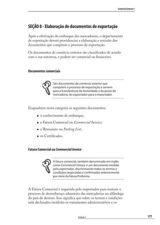 177
Comércio Exterior I
Unidade 5
SEÇÃO 8 - Elaboração de documentos de exportação
Após a efetivação do embarque das mercadorias, o departamento
de exportação deverá providenciar a elaboração e emissão dos
documentos que compõem o processo de exportação.
Os documentos de comércio exterior são classiﬁcados de acordo
com a sua natureza, e podem ser comercial ou ﬁnanceiro.
Documentos comerciais
São documentos de comércio exterior que
compõem o processo de exportação e servem
para a transferência da titularidade e da posse da
mercadoria, do exportador para o importador.
Enquadram nesta categoria os seguintes documentos:
o conhecimento de embarque;
a Fatura Comercial ou Commercial Invoice;
o Romaneio ou Packing List;
os Certiﬁcados.
Fatura Comercial ou CommercialInvoice
A fatura comercial, também denominada em inglês
como Commercial Invoice, é um documento emitido
pelo exportador, discriminando todos os termos e
condições negociadas e confirmadas anteriormente
por meio da fatura Proforma.
A Fatura Comercial é requerida pelo importador para instruir o
processo de desembaraço aduaneiro das mercadorias na alfândega
do país de destino. Isso signiﬁca que sobre os termos e condições
nela declarados incidirão os tratamentos administrativos e os
comercio_exterior_I.indb 177comercio_exterior_I.indb 177 12/9/2007 10:10:1112/9/2007 10:10:11
 