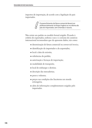 178
Universidade do Sul de Santa Catarina
impostos de importação, de acordo com a legislação do país
importador.
O preenchimento da fatura comercial deverá ser
preferencialmente na língua inglesa ou no idioma do
país do importador, sem emendas e rasuras.
Não existe um padrão ou modelo formal exigido. Ficando à
critério do exportador, embora o uso e o costume do comércio
internacional recomendam que ela apresente dados, tais como:
denominação de fatura comercial ou commercial invoice;
identiﬁcação do importador e do exportador;
local e data de emissão;
referências do pedido;
autorização e licenças de importação;
modalidade de transporte;
local de embarque e destino;
descrição das mercadorias;
pesos e volumes;
preços nas condições dos Incoterms em moeda
estrangeira;
além de informações complementares exigidas pelo
importador.
comercio_exterior_I.indb 178comercio_exterior_I.indb 178 12/9/2007 10:10:1112/9/2007 10:10:11
 