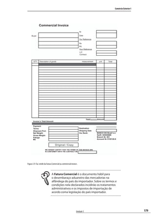 179
Comércio Exterior I
Unidade 5
Figura 5.9: Fac-símile da Fatura Comercial ou commercial invoice .
A Fatura Comercial é o documento hábil para
o desembaraço aduaneiro das mercadorias na
alfândega do país do importador. Sobre os termos e
condições nela declarados incidirão os tratamentos
administrativos e os impostos de importação de
acordo coma legislação do país importador.
Commercial Invoice
Buyer
Nr
Date
Our Reference
Re
B/L
Your Reference
L/C
Contract
QTY measurementDescription of goods unit Total
Total Amount
Invoice´s Total Amount:
Payment:
Terms:
Shipment Port:
Net Weight:
Gross Weight:
Pakage:
M3
Destination
Shipping Date
Our Bank: BANCO DO Brasil s.a
Swift: XDEEBBB
Branch Nr. 001
Account Nr 5720126-9
Original / Copy
WE HEREBY CERTIFY THAT THE TERMS OF THIS INVOICE ARE
IN CONFORMITY WITH THE CONTRACT NR
comercio_exterior_I.indb 179comercio_exterior_I.indb 179 12/9/2007 10:10:1112/9/2007 10:10:11
 