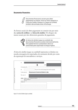 183
Comércio Exterior I
Unidade 5
Documentos Financeiros
Documentos financeiros servem para obter
pagamento no exterior. Inclui-se nesta categoria as
Cartas de Crédito, Cheques e o Saque ou Cambial,
também denominada Letter of Exchange.
As formas usuais de obter pagamento no exterior são por meio
das cartas de créditos e as letras de câmbio. Os cheques são
menos usuais por não oferecerem garantias de pagamento.
As letras de câmbio (saque ou cambial) são
documentos financeiros aceitos internacionalmente.
Tem padrão formal, é protestável e deve ser
preenchido pelo exportador na língua inglesa.
A letra de câmbio (saque ou cambial) representa os direitos em
moeda estrangeira do exportador, do montante devido por conta
da exportação de mercadorias e serviços.
Figura 5.11: Letra de Câmbio (saque ou cambial).
comercio_exterior_I.indb 183comercio_exterior_I.indb 183 12/9/2007 10:10:1612/9/2007 10:10:16
 