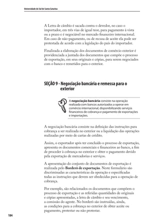 184
Universidade do Sul de Santa Catarina
A Letra de câmbio é sacada contra o devedor, no caso o
importador, em três vias de igual teor, para pagamento à vista
ou a prazo e é negociável no mercado ﬁnanceiro internacional.
Em caso de não-pagamento, ou de recusa de aceite ela pode ser
protestada de acordo com a legislação do país do importador.
Finalizada a elaboração dos documentos de comércio exterior é
providenciada a juntada dos documentos que compõe o processo
de exportação, em seus originais e cópias, para serem negociados
com o banco e remetidos para o exterior.
SEÇÃO 9 - Negociação bancária e remessa para o
exterior
A negociação bancária consiste na operação
realizada com bancos autorizados a operar em
comércio internacional, disponibilizando serviços
financeiros de cobrança e pagamento de exportações
e importações.
A negociação bancária consiste na deﬁnição das instruções para
cobrança a ser realizada no exterior ou a liquidação das operações
realizadas por meio de cartas de crédito.
Assim, o exportador após ter concluído o processo de exportação,
apresenta os documentos comerciais e ﬁnanceiros ao banco, a ﬁm
de proceder à cobrança no exterior e obter o pagamento devido
pela exportação de mercadorias e serviços.
A apresentação do conjunto de documentos de exportação é
realizada pelo Borderô de exportação. Neste formulário são
discriminadas as características da operação e especiﬁcadas
todas as instruções que devem ser obedecidas para a operação de
cobrança.
Por exemplo, são relacionados os documentos que compõem o
processo de exportação e as referidas quantidades de originais
e cópias apresentadas, a letra de câmbio e seu vencimento,
a comissão do agente. No borderô são instruídas, ainda,
as condições para a cobrança no exterior de obter aceite ou
pagamento, protestar ou não protestar.
comercio_exterior_I.indb 184comercio_exterior_I.indb 184 12/9/2007 10:10:1612/9/2007 10:10:16
 