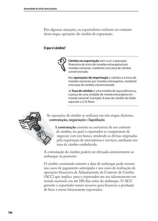 186
Universidade do Sul de Santa Catarina
Em algumas situações, os exportadores realizam no contexto
desta etapa, operações de câmbio de exportação.
O que é câmbio?
Câmbio na exportação vem a ser a operação
financeira de troca de moedas estrangeiras por
moedas nacionais, mediante uma taxa de câmbio
convencionada.
Nas operações de importação o câmbio é a troca de
moedas nacionais por moedas estrangeiras, mediante
uma taxa de câmbio convencionada.
Já Taxa de câmbio é uma medida de equivalência ou
o preço de uma unidade de moeda estrangeira em
moeda nacional. Exemplo: A taxa de câmbio do Dólar
equivale a 2,35 Reais.
As operações de câmbio se realizam em três etapas distintas,
contratação, negociação e liquidação.
A contratação consiste na assinatura de um contrato
de câmbio, no qual o exportador se compromete de
negociar com um banco, vendendo as divisas originadas
pela exportação de mercadorias e serviços, mediante um
taxa de câmbio estabelecida.
A contratação do câmbio poderá ser efetuada anteriormente ao
embarque ou posterior.
O câmbio contratado anterior a data de embarque pode ocorrer
nos casos de pagamento antecipado e nos casos de realização de
operações ﬁnanceira de Adiantamento de Contrato de Câmbio
(ACC) que implica para o exportador em um adiantamento em
moeda nacional, em até 180 dias antes do embarque. O ACC
permite o exportador tomar recursos para ﬁnanciar a produção
de bens a serem futuramente exportados.
comercio_exterior_I.indb 186comercio_exterior_I.indb 186 12/9/2007 10:10:1712/9/2007 10:10:17
 