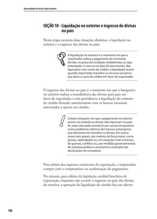 188
Universidade do Sul de Santa Catarina
SEÇÃO 10 - Liquidação no exterior e ingresso de divisas
no país
Nesta etapa ocorrem duas situações distintas: a liquidação no
exterior e o ingresso das divisas no país.
A liquidação no exterior é o momento em que o
importador realiza o pagamento do montante
devido, no prazo da condição estabelecida, ou seja,
antecipado, à vista ou na data do vencimento. Nas
operações com cartas de crédito, a liquidação ocorre
quando importador transfere os recursos ao banco
que abriu a carta de crédito em favor do exportador.
O ingresso das divisas no país é o momento em que o banqueiro
no exterior realiza a transferência das divisas para país em
favor do exportador e este providencia a liquidação do contrato
de câmbio ﬁrmado anteriormente com os bancos nacionais
autorizados a operar em câmbio.
Existem situações em que o pagamento no exterior
ocorre, no entanto as divisas não ingressam no país.
Às vezes isto pode acontecer por causas temporárias
como problemas internos dos bancos estrangeiros
que demoram em transferir as divisas. Em outros
casos mais graves, por motivos de força maior, como
greves, calamidades ou, em situações mais extremas
de guerras, conflitos ou, por medidas governamentais
de natureza política e econômica a exemplo das
declarações de moratórias.
Para efeitos dos aspectos comerciais da exportação, o importador
cumpre com o compromisso na conﬁrmação do pagamento.
No entanto, para efeitos da legislação cambial brasileira de
exportação, enquanto não ocorrer o ingresso no país das divisas
do exterior, a operação de liquidação do câmbio ﬁca em aberto.
comercio_exterior_I.indb 188comercio_exterior_I.indb 188 12/9/2007 10:10:1812/9/2007 10:10:18
 