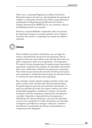 189
Comércio Exterior I
Unidade 5
Neste caso, o responsável legal junto ao Banco Central do
Brasil pelo ingresso das divisas e pela liquidação da operação de
câmbio é o exportador, devendo este realizar os procedimentos
estabelecidos no Regulamento do Mercado de Câmbio e
Capitais Internacionais (RMCCI) ou, caso contrário, sofrer as
penalidades previstas no normativo.
Portanto, a responsabilidade o exportador sobre um processo
de exportação extingue-se somente quando ocorre o ingresso
das divisas do exterior e a liquidação do contrato de câmbio é
realizada.
Síntese
Nesta unidade você pôde se familiarizar com as etapas das
rotinas e procedimentos do processo de exportação. Para as
empresas ainda não-exportadoras, antes de tudo deve haver um
ﬁrme compromisso desta com a exportação, e de longo prazo.
No aspecto técnico da preparação de empresas para exportação é
importante a avaliação das condições da capacidade exportadora,
bem como a elaboração e deﬁnição dos preços para exportação.
Você observou que existem dois métodos de formação de preços
para exportação: o método baseado no preço do mercado interno
e o método do custo especíﬁco para exportação.
Em princípio se pode exportar qualquer produto, porém nem
todos os países serão mercados para determinados produtos.
Em geral empresas exportam para mercados selecionados, os
quais são avaliados de acordo com alguns critérios, tais como
proximidade geográﬁca, semelhanças culturais, crescimento
econômico, nível de competição e potencial de mercado para
o produto. Superadas a etapa preliminar de preparação e
identiﬁcação de clientes potenciais, o processo de exportação
se inicia com o propósito de vender mercadorias nos mercados
estrangeiros, providenciar a entrega e saída para o exterior e
providenciar o recebimento das divisas correspondentes ao
cumprimento das obrigações.
comercio_exterior_I.indb 189comercio_exterior_I.indb 189 12/9/2007 10:10:1812/9/2007 10:10:18
 