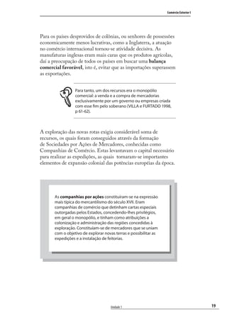 19
Comércio Exterior I
Unidade 1
Para os países desprovidos de colônias, ou senhores de possessões
economicamente menos lucrativas, como a Inglaterra, a atuação
no comércio internacional tornou-se atividade decisiva. As
manufaturas inglesas eram mais caras que os produtos agrícolas,
daí a preocupação de todos os países em buscar uma balança
comercial favorável, isto é, evitar que as importações superassem
as exportações.
Para tanto, um dos recursos era o monopólio
comercial: a venda e a compra de mercadorias
exclusivamente por um governo ou empresas criada
com esse fim pelo soberano (VILLA e FURTADO 1998,
p 61-62).
A exploração das novas rotas exigia considerável soma de
recursos, os quais foram conseguidos através da formação
de Sociedades por Ações de Mercadores, conhecidas como
Companhias de Comércio. Estas levantavam o capital necessário
para realizar as expedições, as quais tornaram-se importantes
elementos de expansão colonial das potências européias da época.
As companhias por ações constituíram-se na expressão
mais típica do mercantilismo do século XVII. Eram
companhias de comércio que detinham cartas especiais
outorgadas pelos Estados, concedendo-lhes privilégios,
em geral o monopólio, e tinham como atribuições a
colonização e administração das regiões concedidas à
exploração. Constituíam-se de mercadores que se uniam
com o objetivo de explorar novas terras e possibilitar as
expedições e a instalação de feitorias.
comercio_exterior_I.indb 19comercio_exterior_I.indb 19 12/9/2007 10:09:0312/9/2007 10:09:03
 