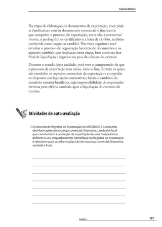 191
Comércio Exterior I
Unidade 5
Na etapa de elaboração de documentos de exportação, você pôde
se familiarizar com os documentos comerciais e ﬁnanceiros
que compõem o processo de exportação, entre eles a commercial
invoice, o packing list, os certiﬁcados e a letra de câmbio, também
conhecida como saque ou cambial. Nas fases seguintes você
estudou o processo de negociação bancária de documentos e os
aspectos cambiais que implicam nesta etapa, bem como na fase
ﬁnal de liquidação e ingresso no país das divisas do exterior.
Durante o estudo desta unidade, você teve a compreensão de que
o processo de exportação tem início, meio e ﬁm, durante os quais
são atendidos os aspectos comerciais da exportação e cumpridas
os dispostos nas legislações normativas, ﬁscais e cambiais do
comércio exterior brasileiro, cuja responsabilidade do exportador
termina para efeitos cambiais após a liquidação do contrato de
câmbio.
Atividades de auto-avaliação
1) O conceito de Registro de Exportação no SISCOMEX é o conjunto
de informações de natureza comercial, financeira, cambial e fiscal
que caracterizam a operação de exportação de uma mercadoria e
definem o seu enquadramento. Identifique no Registro de exportação
e relacione quais as informações são de natureza comercial, financeira,
cambial e fiscal.
comercio_exterior_I.indb 191comercio_exterior_I.indb 191 12/9/2007 10:10:1912/9/2007 10:10:19
 