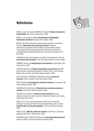 Referências
BIZELLI, João dos Santos, BARBOSA, Ricardo. Noções básicas de
importação. São Paulo: Aduaneiras, 2000.
BRASIL. Constituição (1988). Constituição da República
Federativa do Brasil. Brasília, DF: Senado, 1988.
BRASIL. Ministério do Desenvolvimento, Indústria e Comércio
Exterior. Operações de comércio exterior: regimes
aduaneiros especiais. Brasília: SECEX. Disponível em http://
www.desenvolvimento.gov.br/sitio/secex/opeComExterior/
regAduTributos/regAduTributos.php consulta realizada em 10.
fev. 2005.
CARVALHO, Maria Auxiliadora de. SILVA, César Roberto Leite da.
Economia internacional. 2. ed. São Paulo: Editora Saraiva, 2003.
DABBAH, Steven. A solução para sua empresa: exportação. São
Paulo: Érica, 1998.
D’AVENI, Richard A. A hipercompetição se aproxima. In: IMD.
Dominando os Mercados Globais. Finacial Times. Trad. Cláudio
Ribeiro de Lucinda. São Paulo: Makron Books, 2001.
DIAS, Reinaldo. RODRIGUES, Waldemar. (orgs). Comércio
exterior: teoria e gestão. São Paulo: Atlas, 2004.
DIAS, Reinaldo. Sociologia do comércio exterior. Campinas, São
Paulo: Editora Alinea, 1997.
GAROFALO FILHO, Emílio. Dicionário de comércio exterior e
câmbio. São Paulo: Editora Saraiva, 2004.
HELLER, Heinz Robert. Comércio internacional: teoria e
evidência empírica. Trad. Carmem Terezinha Santoro dos Santos.
São Paulo: Atlas, 1978.
IMD, Amos Tuck School of Business, HEC Paris, Templeton
College University of Oxford. Trad. Cláudio Ribeiro de Lucinda.
Dominando os mercados globais. São Paulo: Makron Books,
2001.
KEEDI, Samir. ABC do comércio exterior : abrindo as primeiras
páginas. São Paulo: Aduaneiras, 2002.
KRUMAN, Paul R. OBSTFELD, Maurice. Economia internacionail:
teoria e política. São Paulo: Mackron Books,1999.
comercio_exterior_I.indb 199comercio_exterior_I.indb 199 12/9/2007 10:10:2112/9/2007 10:10:21
 