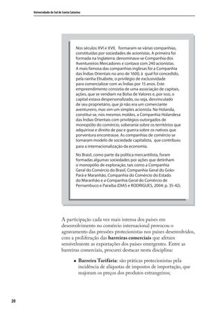 20
Universidade do Sul de Santa Catarina
A participação cada vez mais intensa dos países em
desenvolvimento no comércio internacional provocou o
agravamento das pressões protecionistas nos países desenvolvidos,
com a proliferação das barreiras comerciais que afetam
sensivelmente as exportações dos países emergentes. Entre as
barreiras comerciais, procurei destacar nesta disciplina:
Barreira Tarifária: são práticas protecionistas pela
incidência de alíquotas de impostos de importação, que
majoram os preços dos produtos estrangeiros;
Nos séculos XVI e XVII, formaram-se várias companhias,
constituídas por sociedades de acionistas. A primeira foi
formada na Inglaterra: denominava-se Companhia dos
Aventureiros Mercadores e contava com 240 acionistas.
A mais famosa das companhias inglesas foi a Companhia
das Índias Orientais no ano de 1600, à qual foi concedido,
pela rainha Elisabete, o privilégio de exclusividade
para comercializar com as Índias por 15 anos. Este
empreendimento consistia de uma associação de capitais,
ações, que se vendiam na Bolsa de Valores e, por isso, o
capital estava despersonalizado, ou seja, desvinculado
de seu proprietário, que já não era um comerciante
aventureiro, mas sim um simples acionista. Na Holanda,
constitui-se, nos mesmos moldes, a Companhia Holandesa
das Índias Orientais com privilégios outorgados de
monopólio do comércio, soberania sobre os territórios que
adquirisse e direito de paz e guerra sobre os nativos que
porventura encontrasse. As companhias de comércio se
tornaram modelo de sociedade capitalista, que contribuiu
para a internacionalização da economia.
No Brasil, como parte da política mercantilista, foram
formadas algumas sociedades por ações que detinham
o monopólio de exploração, tais como a Companhia
Geral do Comércio do Brasil, Companhia Geral do Grão-
Pará e Maranhão, Companhia do Comércio do Estado
do Maranhão e a Companhia Geral do Comércio de
Pernambuco e Paraíba (DIAS e RODRIGUES, 2004: p. 35-42).
comercio_exterior_I.indb 20comercio_exterior_I.indb 20 12/9/2007 10:09:0312/9/2007 10:09:03
 