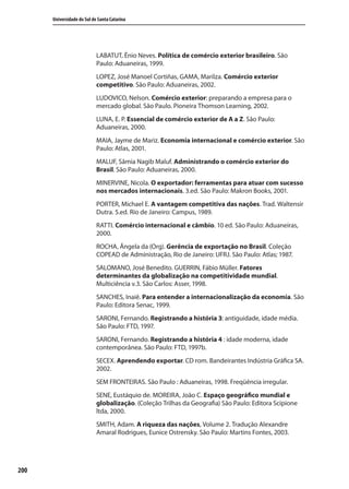 200
Universidade do Sul de Santa Catarina
LABATUT, Ênio Neves. Política de comércio exterior brasileiro. São
Paulo: Aduaneiras, 1999.
LOPEZ, José Manoel Cortiñas, GAMA, Marilza. Comércio exterior
competitivo. São Paulo: Aduaneiras, 2002.
LUDOVICO, Nelson. Comércio exterior: preparando a empresa para o
mercado global. São Paulo. Pioneira Thomson Learning, 2002.
LUNA, E. P. Essencial de comércio exterior de A a Z. São Paulo:
Aduaneiras, 2000.
MAIA, Jayme de Mariz. Economia internacional e comércio exterior. São
Paulo: Atlas, 2001.
MALUF, Sâmia Nagib Maluf. Administrando o comércio exterior do
Brasil. São Paulo: Aduaneiras, 2000.
MINERVINE, Nicola. O exportador: ferramentas para atuar com sucesso
nos mercados internacionais. 3.ed. São Paulo: Makron Books, 2001.
PORTER, Michael E. A vantagem competitiva das nações. Trad. Waltensir
Dutra. 5.ed. Rio de Janeiro: Campus, 1989.
RATTI. Comércio internacional e câmbio. 10 ed. São Paulo: Aduaneiras,
2000.
ROCHA, Ângela da (Org). Gerência de exportação no Brasil. Coleção
COPEAD de Administração, Rio de Janeiro: UFRJ. São Paulo: Atlas; 1987.
SALOMANO, José Benedito. GUERRIN, Fábio Müller. Fatores
determinantes da globalização na competitividade mundial.
Multiciência v.3. São Carlos: Asser, 1998.
SANCHES, Inaiê. Para entender a internacionalização da economia. São
Paulo: Editora Senac, 1999.
SARONI, Fernando. Registrando a história 3: antiguidade, idade média.
São Paulo: FTD, 1997.
SARONI, Fernando. Registrando a história 4 : idade moderna, idade
contemporânea. São Paulo: FTD, 1997b.
SECEX. Aprendendo exportar. CD rom. Bandeirantes Indústria Gráfica SA.
2002.
SEM FRONTEIRAS. São Paulo : Aduaneiras, 1998. Freqüência irregular.
SENE, Eustáquio de. MOREIRA, João C. Espaço geográfico mundial e
globalização. (Coleção Trilhas da Geografia) São Paulo: Editora Scipione
ltda, 2000.
SMITH, Adam. A riqueza das nações, Volume 2. Tradução Alexandre
Amaral Rodrigues, Eunice Ostrensky. São Paulo: Martins Fontes, 2003.
comercio_exterior_I.indb 200comercio_exterior_I.indb 200 12/9/2007 10:10:2212/9/2007 10:10:22
 