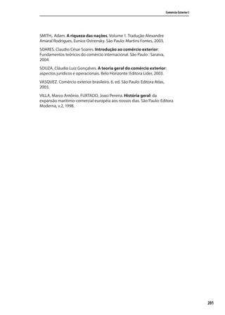 201
Comércio Exterior I
SMITH,. Adam. A riqueza das nações, Volume 1. Tradução Alexandre
Amaral Rodrigues, Eunice Ostrensky. São Paulo: Martins Fontes, 2003.
SOARES. Claudio César Soares. Introdução ao comércio exterior:
Fundamentos teóricos do comércio internacional. São Paulo : Saraiva,
2004.
SOUZA, Cláudio Luiz Gonçalves. A teoria geral do comércio exterior:
aspectos jurídicos e operacionais. Belo Horizonte: Editora Lider, 2003.
VASQUEZ. Comércio exterior brasileiro. 6. ed. São Paulo: Editora Atlas,
2003.
VILLA, Marco Antônio. FURTADO, Joaci Pereira. História geral: da
expansão marítimo-comercial européia aos nossos dias. São Paulo: Editora
Moderna, v.2, 1998.
comercio_exterior_I.indb 201comercio_exterior_I.indb 201 12/9/2007 10:10:2212/9/2007 10:10:22
 