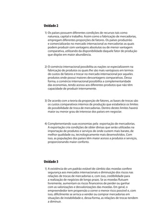 Unidade 2
1) Os países possuem diferentes condições de recursos tais como
natureza, capital e trabalho. Assim como a fabricação de mercadorias,
empregam diferentes proporções de fatores. Os países produzirão
e comercializarão no mercado internacional as mercadorias as quais
podem produzir com vantagens absolutas ou de menor vantagem
comparativa, utilizando da disponibilidade daquele fator de produção
que dispõe em maior abundância.
2) O comércio internacional possibilita as nações se especializarem na
fabricação de produtos os quais lhe são mais vantajosos em termos
de custos de fatores e trocar no mercado internacional por aqueles
produtos onde possui maiores desvantagens comparativas. Dessa
forma, o comércio internacional possibilita a complementaridade
das economias, tendo acesso aos diferentes produtos que não têm
capacidade de produzir internamente.
3) De acordo com a teoria da proporção de fatores, as bases de trocas são
os custos comparativos internos de produção que estabelece os limites
de possibilidade de troca de mercadorias. Dentro destes limites haverá
maior ou menor grau de interesse dos países em negociar.
4) Complementando suas economias pela exportação de mercadorias.
A exportação cria condições de obter divisas que serão utilizadas na
importação de produtos e serviços de onde custem mais barato, de
melhor qualidade ou, tecnologicamente mais desenvolvidos. Com
isso, as populações dos países têm maior acesso a produtos e serviços,
proporcionando maior conforto.
Unidade 3
1) A existência de um padrão estável de câmbio das moedas confere
segurança aos mercados internacionais e diminuição dos riscos nas
relações de trocas de mercadorias e, com isso, credibilidade para
a realização de negócios de longo prazo. Se as moedas flutuam
livremente, aumentam os riscos financeiros de perder ou ganhar
com as valorizações e desvalorizações das moedas. Em geral, o
empreendedor tem propensão a correr o menor risco possível e, com
isso, dificilmente se arrisca a vender ou comprar mercadorias em
situações de instabilidade e, dessa forma, as relações de trocas tendem
a diminuir.
comercio_exterior_I.indb 204comercio_exterior_I.indb 204 12/9/2007 10:10:2312/9/2007 10:10:23
 
