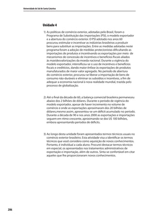 206
Universidade do Sul de Santa Catarina
Unidade 4
1) As políticas de comércio exterior, adotadas pelo Brasil, foram o
Programa de Substituição das importações (PSI), o modelo exportador
e a abertura do comércio exterior. O PSI adotado nos anos 60
procurou estimular e incentivar as indústrias brasileiras a produzir
bens para substituir as importações. Entre as medidas adotadas neste
programa foram a adoção de medidas protecionistas dificultando as
importações de produtos e incentivando as exportações por meio de
mecanismos de concessão de incentivos e benefícios fiscais aliados
às maxidesvalorizações da moeda nacional. Durante a vigência do
modelo exportador, intensificou-se o uso de incentivos e benefícios
fiscais e creditícios, dando maior ênfase às exportações de produtos
manufaturados de maior valor agregado. No período de abertura
do comércio exterior, procurou-se liberar a importação de bens de
consumo não-duráveis e eliminar os subsídios e incentivos, a fim de
adequar a economia nacional à nova realidade mundial, trazida pelo
processo de globalização.
2) Até o final da década de 60, a balança comercial brasileira permaneceu
abaixo dos 2 bilhões de dólares. Durante o período de vigência do
modelo exportador, apesar de haver incremento no volume de
comércio e onde as exportações aproximaram dos 20 bilhões de
dólares,mesmo assim, apresentou-se um déficit acumulado no período.
Durante a década de 90 e nos anos 2000 as exportações e importações
seguem em ritmo crescente, aproximando-se dos U$ 100 bilhões,
embora apresentando períodos de déficits.
3) Ao longo desta unidade foram apresentados termos técnicos usuais no
comércio exterior brasileiro. Esta atividade visa a identificar os termos
técnicos que você considera como aquisição de novos conhecimentos.
Portanto, é individual a cada aluno. Procurei destacar termos técnicos
em especial, os apresentados nos tratamentos administrativos de
exportação e importação, além de outros. Sinta-se confortável em citar
aqueles que lhe proporcionaram novos conhecimentos.
comercio_exterior_I.indb 206comercio_exterior_I.indb 206 12/9/2007 10:10:2312/9/2007 10:10:23
 