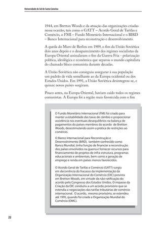 22
Universidade do Sul de Santa Catarina
1944, em Bretton Woods e da atuação das organizações criadas
nessa ocasião, tais como o GATT – Acordo Geral de Tarifas e
Comércio, o FMI – Fundo Monetário Internacional e o BIRD
– Banco Internacional para reconstrução e desenvolvimento.
A queda do Muro de Berlim em 1989, o ﬁm da União Soviética
dois anos depois e o desaparecimento dos regimes socialistas da
Europa Oriental assinalaram o ﬁm da Guerra Fria - polarização
política, ideológica e econômica que separou o mundo capitalista
do chamado bloco comunista durante décadas.
A União Soviética não conseguiu assegurar à sua população
um padrão de vida semelhante ao da Europa ocidental ou dos
Estados Unidos. Em 1991, a União Soviética desintegrou-se, e
quinze novos países surgiram.
Pouco antes, na Europa Oriental, haviam caído todos os regimes
comunistas. A Europa foi a região mais favorecida com o ﬁm
O Fundo Monetário Internacional (FMI) foi criado para
manter a estabilidade das taxas de câmbio e proporcionar
assistência nos eventuais desequilíbrios na balança de
pagamentos do países-membros do acordo de Bretton
Woods, desestimulando assim a prática de restrições ao
comércio.
O Banco Internacional para Reconstrução e
Desenvolvimento (BIRD), também conhecido como
Banco Mundial, tinha função de financiar a reconstrução
dos países envolvidos na guerra e fornecer recursos para
financiamento de projetos de infra-estrutura, programas
educacionais e ambientais, bem como a geração de
emprego e renda em países menos favorecidos.
O Acordo Geral de Tarifas e Comércio (GATT) surgiu
em decorrência do fracasso da implementação da
Organização Internacional do Comércio (OIC) prevista
em Bretton Woods, em virtude da não-ratificação do
acordo pelo Congresso dos Estados Unidos. O impasse da
Criação da OIC conduziu a um acordo provisório que se
estendia a negociações das tarifas tributárias de comércio
internacional. O acordo, mesmo provisório, se estendeu
até 1995, quando foi criada a Organização Mundial do
Comércio (OMC).
comercio_exterior_I.indb 22comercio_exterior_I.indb 22 12/9/2007 10:09:0412/9/2007 10:09:04
 