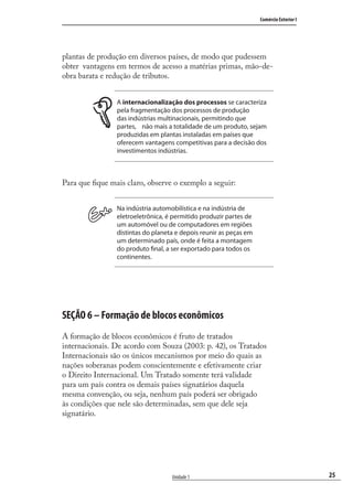 25
Comércio Exterior I
Unidade 1
plantas de produção em diversos países, de modo que pudessem
obter vantagens em termos de acesso a matérias primas, mão-de-
obra barata e redução de tributos.
A internacionalização dos processos se caracteriza
pela fragmentação dos processos de produção
das indústrias multinacionais, permitindo que
partes, não mais a totalidade de um produto, sejam
produzidas em plantas instaladas em países que
oferecem vantagens competitivas para a decisão dos
investimentos indústrias.
Para que ﬁque mais claro, observe o exemplo a seguir:
Na indústria automobilística e na indústria de
eletroeletrônica, é permitido produzir partes de
um automóvel ou de computadores em regiões
distintas do planeta e depois reunir as peças em
um determinado país, onde é feita a montagem
do produto final, a ser exportado para todos os
continentes.
SEÇÃO 6 – Formação de blocos econômicos
A formação de blocos econômicos é fruto de tratados
internacionais. De acordo com Souza (2003: p. 42), os Tratados
Internacionais são os únicos mecanismos por meio do quais as
nações soberanas podem conscientemente e efetivamente criar
o Direito Internacional. Um Tratado somente terá validade
para um país contra os demais países signatários daquela
mesma convenção, ou seja, nenhum país poderá ser obrigado
às condições que nele são determinadas, sem que dele seja
signatário.
comercio_exterior_I.indb 25comercio_exterior_I.indb 25 12/9/2007 10:09:0412/9/2007 10:09:04
 