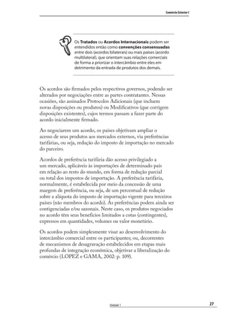 27
Comércio Exterior I
Unidade 1
Os Tratados ou Acordos Internacionais podem ser
entendidos então como convenções consensuadas
entre dois (acordos bilaterais) ou mais países (acordo
multilateral), que orientam suas relações comerciais
de forma a priorizar o intercâmbio entre eles em
detrimento da entrada de produtos dos demais.
Os acordos são ﬁrmados pelos respectivos governos, podendo ser
alterados por negociações entre as partes contratantes. Nessas
ocasiões, são assinados Protocolos Adicionais (que incluem
novas disposições ou produtos) ou Modiﬁcativos (que corrigem
disposições existentes), cujos termos passam a fazer parte do
acordo inicialmente ﬁrmado.
Ao negociarem um acordo, os países objetivam ampliar o
acesso de seus produtos aos mercados externos, via preferências
tarifárias, ou seja, redução do imposto de importação no mercado
do parceiro.
Acordos de preferência tarifária dão acesso privilegiado a
um mercado, aplicáveis às importações de determinado país
em relação ao resto do mundo, em forma de redução parcial
ou total dos impostos de importação. A preferência tarifária,
normalmente, é estabelecida por meio da concessão de uma
margem de preferência, ou seja, de um percentual de redução
sobre a alíquota do imposto de importação vigente para terceiros
países (não membros do acordo). As preferências podem ainda ser
contigenciadas e/ou sazonais. Neste caso, os produtos negociados
no acordo têm seus benefícios limitados a cotas (contingentes),
expressos em quantidades, volumes ou valor monetário.
Os acordos podem simplesmente visar ao desenvolvimento do
intercâmbio comercial entre os participantes; ou, decorrentes
de mecanismos de desagravação estabelecidos em etapas mais
profundas de integração econômica, objetivar a liberalização do
comércio (LOPEZ e GAMA, 2002: p. 109).
comercio_exterior_I.indb 27comercio_exterior_I.indb 27 12/9/2007 10:09:0512/9/2007 10:09:05
 