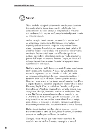 28
Universidade do Sul de Santa Catarina
Síntese
Nesta unidade, você pode compreender a evolução do comércio
internacional até a formação do mundo globalizado. Estes
conhecimentos lhe serão úteis para compreender as principais
teorias do comércio internacional, as quais serão objeto de estudo
da próxima unidade.
Assim, na seção 1 você estudou que o comércio internacional
na antiguidade pouco existia. No Egito, as exportações e
importações limitavam-se a artigos de luxo, embora fosse o
maior comprador de madeiras para a construção de palácios. O
comércio exterior se intensiﬁcou com a civilização mesopotâmia,
em função da característica dos povos Fenícios, que foram
notáveis navegadores e instalaram postos de vendas em diversos
pontos da Europa. No entanto, foram os Gregos, no século VII
a.C, que introduziram a moeda de metal para pagamento nas
suas transações comerciais.
Na idade média (seção 2) ﬂoresceram as civilizações muçulmanas
(árabe-islâmicas) e bizantinas. A cidade de Constantinopla
se tornou importante centro comercial bizantino, servindo
de entroncamento principal das rotas comerciais marítimas e
terrestres entre a Ásia e Europa, fazendo com que a moeda
bizantina tivesse ampla aceitação nos mercados conhecidos. Com
o império Islâmico, cresceram importantes centros urbanos como
Damasco, Bagdá, Cairo, e a cidade de Córdoba, na Espanha,
trazendo para o Ocidente novas culturas agrícolas como a cana-
de-açúcar e a laranja, bem como técnicas de produção de ferro
e aço. Na Europa, as cruzadas estimularam o comércio com
o Oriente e fez dos Europeus, grandes mercadores. Com isto
surgem as feiras internacionais e os trocadores de moedas que,
com o tempo, se tornaram os primeiros banqueiros. A intensa
movimentação comercial da época intensiﬁcou o uso do dinheiro.
Dada a insuﬁciência de moedas, criaram-se novos recursos
ﬁnanceiros como as letras de feiras, letras de câmbio, de créditos,
comumente usadas por cambistas e banqueiros.
Na seção 3 você estudou que o crescimento acelerado do
comércio internacional se deu como conseqüência natural
comercio_exterior_I.indb 28comercio_exterior_I.indb 28 12/9/2007 10:09:0512/9/2007 10:09:05
 