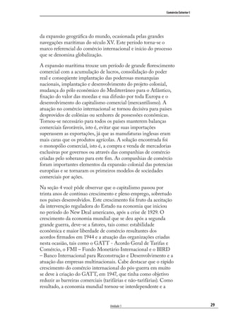 29
Comércio Exterior I
Unidade 1
da expansão geográﬁca do mundo, ocasionada pelas grandes
navegações marítimas do século XV. Este período torna-se o
marco referencial do comércio internacional e início do processo
que se denomina globalização.
A expansão marítima trouxe um período de grande ﬂorescimento
comercial com a acumulação de lucros, consolidação do poder
real e conseqüente implantação das poderosas monarquias
nacionais, implantação e desenvolvimento do projeto colonial,
mudança do pólo econômico do Mediterrâneo para o Atlântico,
ﬁxação do valor das moedas e sua difusão por toda Europa e o
desenvolvimento do capitalismo comercial (mercantilismo). A
atuação no comércio internacional se tornou decisiva para países
desprovidos de colônias ou senhores de possessões econômicas.
Tornou-se necessário para todos os países manterem balanças
comerciais favoráveis, isto é, evitar que suas importações
superassem as exportações, já que as manufaturas inglesas eram
mais caras que os produtos agrícolas. A solução encontrada foi
o monopólio comercial, isto é, a compra e venda de mercadorias
exclusivas por governos ou através das companhias de comércio
criadas pelo soberano para este ﬁm. As companhias de comércio
foram importantes elementos da expansão colonial das potencias
européias e se tornaram os primeiros modelos de sociedades
comerciais por ações.
Na seção 4 você pôde observar que o capitalismo passou por
trinta anos de contínuo crescimento e pleno emprego, sobretudo
nos países desenvolvidos. Este crescimento foi fruto da aceitação
da intervenção reguladora do Estado na economia que iniciou
no período do New Deal americano, após a crise de 1929. O
crescimento da economia mundial que se deu após a segunda
grande guerra, deve-se a fatores, tais como: estabilidade
econômica e maior liberdade de comércio resultantes dos
acordos ﬁrmados em 1944 e a atuação das organizações criadas
nesta ocasião, tais como o GATT - Acordo Geral de Tarifas e
Comércio, o FMI – Fundo Monetário Internacional e o BIRD
– Banco Internacional para Reconstrução e Desenvolvimento e a
atuação das empresas multinacionais. Cabe destacar que o rápido
crescimento do comércio internacional do pós-guerra em muito
se deve à criação do GATT, em 1947, que tinha como objetivo
reduzir as barreiras comerciais (tarifárias e não-tarifárias). Como
resultado, a economia mundial tornou-se interdependente e a
comercio_exterior_I.indb 29comercio_exterior_I.indb 29 12/9/2007 10:09:0512/9/2007 10:09:05
 