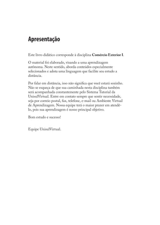 Apresentação
Este livro didático corresponde à disciplina Comércio Exterior I.
O material foi elaborado, visando a uma aprendizagem
autônoma. Neste sentido, aborda conteúdos especialmente
selecionados e adota uma linguagem que facilite seu estudo a
distância.
Por falar em distância, isso não signiﬁca que você estará sozinho.
Não se esqueça de que sua caminhada nesta disciplina também
será acompanhada constantemente pelo Sistema Tutorial da
UnisulVirtual. Entre em contato sempre que sentir necessidade,
seja por correio postal, fax, telefone, e-mail ou Ambiente Virtual
de Aprendizagem. Nossa equipe terá o maior prazer em atendê-
lo, pois sua aprendizagem é nosso principal objetivo.
Bom estudo e sucesso!
Equipe UnisulVirtual.
comercio_exterior_I.indb 3comercio_exterior_I.indb 3 12/9/2007 10:09:0012/9/2007 10:09:00
 