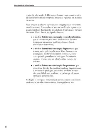 30
Universidade do Sul de Santa Catarina
reação foi a formação de blocos econômicos como uma tentativa
de reduzir as barreiras comerciais em escala regional, em busca de
mercados.
Você estudou ainda que o processo de integração das economias
mundiais através de modelos de internacionalização representam
as características da expansão mundial em determinados períodos
históricos. Desta forma, você pôde observar:
o modelo de internacionalização colonial explorador,
que se caracteriza pela busca e colonização de novas
terras para ter acesso a matérias primas, a ﬁm de
abastecer as metrópoles;
o modelo de internacionalização da produção, que
se caracteriza pela instalação de ﬁliais das empresas
estrangeiras nos territórios recém soberanos, como
contrapartida para obterem vantagens de acesso às
matérias primas, mão-de-obra barata e redução de
tributos;
o modelo de internacionalização dos processos, que
consiste na decisão das multinacionais de fragmentarem
o processo de produção, passando a produzir partes e
não a totalidade dos produtos em países que ofereçam
vantagens competitivas.
Na Seção 6, você pode compreender que os acordos econômicos
são fruto de tratados internacionais. Ao negociarem um
comercio_exterior_I.indb 30comercio_exterior_I.indb 30 12/9/2007 10:09:0512/9/2007 10:09:05
 