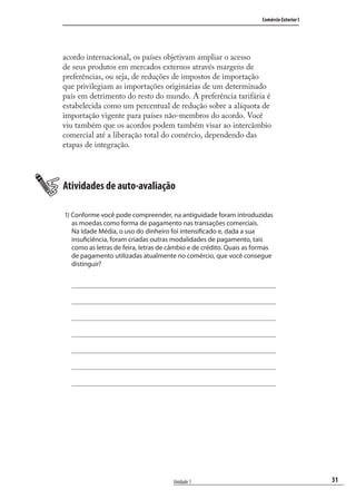 31
Comércio Exterior I
Unidade 1
acordo internacional, os países objetivam ampliar o acesso
de seus produtos em mercados externos através margens de
preferências, ou seja, de reduções de impostos de importação
que privilegiam as importações originárias de um determinado
país em detrimento do resto do mundo. A preferência tarifária é
estabelecida como um percentual de redução sobre a alíquota de
importação vigente para países não-membros do acordo. Você
viu também que os acordos podem também visar ao intercâmbio
comercial até a liberação total do comércio, dependendo das
etapas de integração.
Atividades de auto-avaliação
1) Conforme você pode compreender, na antiguidade foram introduzidas
as moedas como forma de pagamento nas transações comerciais.
Na Idade Média, o uso do dinheiro foi intensificado e, dada a sua
insuficiência, foram criadas outras modalidades de pagamento, tais
como as letras de feira, letras de câmbio e de crédito. Quais as formas
de pagamento utilizadas atualmente no comércio, que você consegue
distinguir?
comercio_exterior_I.indb 31comercio_exterior_I.indb 31 12/9/2007 10:09:0612/9/2007 10:09:06
 