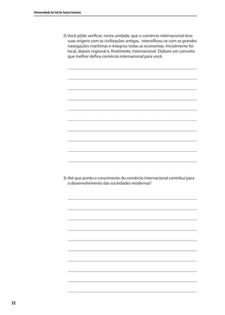 32
Universidade do Sul de Santa Catarina
2) Você pôde verificar, nesta unidade, que o comércio internacional teve
suas origens com as civilizações antigas, intensificou-se com as grandes
navegações marítimas e integrou todas as economias. Inicialmente foi
local, depois regional e, finalmente, internacional. Elabore um conceito
que melhor defina comércio internacional para você.
3) Até que ponto o crescimento do comércio internacional contribui para
o desenvolvimento das sociedades modernas?
comercio_exterior_I.indb 32comercio_exterior_I.indb 32 12/9/2007 10:09:0612/9/2007 10:09:06
 