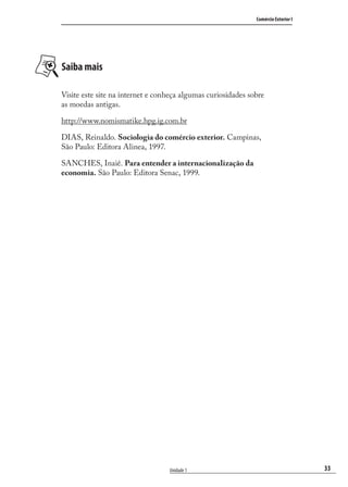 33
Comércio Exterior I
Unidade 1
Saiba mais
Visite este site na internet e conheça algumas curiosidades sobre
as moedas antigas.
http://www.nomismatike.hpg.ig.com.br
DIAS, Reinaldo. Sociologia do comércio exterior. Campinas,
São Paulo: Editora Alinea, 1997.
SANCHES, Inaiê. Para entender a internacionalização da
economia. São Paulo: Editora Senac, 1999.
comercio_exterior_I.indb 33comercio_exterior_I.indb 33 12/9/2007 10:09:0612/9/2007 10:09:06
 