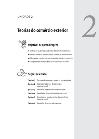 2
UNIDADE 2
Teorias do comércio exterior
Objetivos de aprendizagem
Distinguir as principais teorias de comércio exterior.
Refletir sobre os benefícios do comércio internacional.
Diferenciar comércio internacional e comércio exterior.
Compreender a importância do comércio exterior.
Seções de estudo
Seção 1 Teorias clássicas do comércio internacional.
Seção 2 Teorias modernas de comércio
internacional.
Seção 3 Conceito de comércio internacional.
Seção 4 Benefícios do comércio internacional.
Seção 5 Princípios e fundamentos do comércio
internacional.
Seção 6 Conceito de comércio exterior.
comercio_exterior_I.indb 35comercio_exterior_I.indb 35 12/9/2007 10:09:0612/9/2007 10:09:06
 