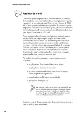 36
Universidade do Sul de Santa Catarina
Para início de estudo
Como você pôde compreender na unidade anterior, o comércio
de mercadorias é uma atividade milenar, cujos primeiros registros
encontram-se na civilização dos Fenícios, cerca do ano de 2000
a.C. Os antigos mercadores das companhias de comércio apenas
ampliaram o fenômeno do comércio global, criando um ambiente
favorável ao desenvolvimento conjunto dos diferentes países, cada
qual segundo sua vocação principal.
Nesse sentido, os benefícios do comércio internacional podem
ser percebidos nas empresas pela ampliação de mercados
consumidores possibilitando aos produtores ganhos de escala
e aumento de produtividade; acesso a novos fornecedores de
insumos e matérias primas, além da possibilidade de obtenção
de novas tecnologias e novos padrões de produção; criação de
novas alternativas de produção concentrando atividades em
determinados lugares, fragmentando o processo de produção,
aproveitando-se de vantagens comparativas.
No âmbito das nações, podem ser percebidos os seguintes
benefícios:
ampliação do ﬂuxo monetário entre os países;
ampliação do mercado de consumo;
acesso a uma maior diversidade de mercadorias pela
oferta de produtos importados;
capacitação tecnológica do parque fabril;
geração de empregos, etc.
Mas como se explica o comércio internacional? O que
leva os países a negociar uns com os outros? Em que
bases são possíveis as trocas de mercadorias entre
os países? De que forma os diferentes países podem
obter beneficio das trocas internacionais?
Examine, a partir de agora, as teorias do comércio internacional e
tente responder a estas questões.
comercio_exterior_I.indb 36comercio_exterior_I.indb 36 12/9/2007 10:09:0612/9/2007 10:09:06
 