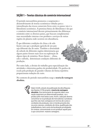 37
Comércio Exterior I
Unidade 2
SEÇÃO 1 – Teorias clássicas do comércio internacional
O período mercantilista promoveu o surgimento e
desenvolvimento de teorias econômicas voltadas para a
intensiﬁcação das trocas comerciais livres entre os países: isto é o
liberalismo econômico. A premissa básica do liberalismo é de que
o comércio internacional decorre primariamente das diferenças
existentes entre os diversos países, que buscam complementar
suas necessidades internas com produtos e serviços de outras
regiões do planeta onde ocorrem em abundância.
É que diferentes condições de clima e de solo
fazem com que a produção agrícola de um país
seja diferente das de outro. Também a diversidade
do subsolo de diferentes regiões determinaria que
alguns países fossem mais ricos na exploração de
alguns tipos de minérios. Esses fatores - clima,
solo e subsolo, determinam condições diferentes de
produção.
Por outro lado, a divisão do trabalho gera especialização das
atividades e determina ganhos de produtividade. Os ganhos de
escala pela produção de grandes volumes de forma repetitiva
proporcionam reduções de custo.
No contexto do período mercantilista surge a teoria da vantagem
absoluta.
Adam Smith, através da publicação da obra Riqueza
das Nações (1776) propõe a teoria da vantagem
absoluta. Esta teoria parte da seguinte idéia: uma
nação exportará um determinado produto, se o
produz pelo mais baixo custo. Assim, cada país deveria
concentrar-se na produção de mercadorias e produtos
que lhes são mais vantajosos em termos de custos e
condições de produção, isto é, tirando proveito dos
recursos naturais, condições de clima, qualificação dos
trabalhadores, bem como da localização privilegiada.
Em síntese: concentrando-se em produzir aquilo para
o que concorrem maiores vantagens.
comercio_exterior_I.indb 37comercio_exterior_I.indb 37 12/9/2007 10:09:0612/9/2007 10:09:06
 
