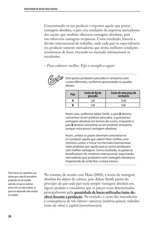 38
Universidade do Sul de Santa Catarina
Concentrando-se em produzir e exportar aquilo que possui
vantagem absoluta, o país cria condições de importar mercadorias
das nações que também oferecem vantagens absolutas, pois
isto ofereceria vantagens recíprocas. Como resultado, haveria a
divisão internacional do trabalho, onde cada país se especializaria
em produzir somente mercadorias que tenha melhores condições
econômicas de fazer, trocando no mercado internacional os
excedentes.
- Para esclarecer melhor, Veja o exemplo a seguir:
Dois países produzem pescados e vestuários com
custos diferentes, conforme apresentado no quadro
abaixo.
País Custo do Kg de
pescado
Custo de uma peça de
vestuário
A 3,00 10,00
B 5,00 8,00
Neste caso, conforme Adam Smith, o país A deveria
concentrar-se em produzir pescados, o qual possui
vantagem absoluta em termos de custos, enquanto o
país B deveria concentrar-se em produzir vestuários,
porque nisto possui vantagem absoluta.
Assim, ambos os países deveriam concentrar-se
em produzir aquilo que sabem fazer melhor, com
menores custos, e trocar no mercado internacional
estes produtos por aquilo que os outros produzem
com melhor vantagem. Como resultado, os países se
beneficiariam do comércio internacional, exportando
mercadorias que produzem com vantagem absoluta e
importando de onde lhes custará menos.
No entanto, de acordo com Maia (2001), a teoria da vantagem
absoluta foi objeto de críticas, pois Adam Smith partiu do
princípio de que cada país teria sempre vantagem absoluta em
algum produto e considerou que os preços eram determinados
principalmente pela quantidade de horas utilizadas (mão-de-
obra) durante a produção. Na verdade, o custo das mercadorias
é conseqüência de três fatores: natureza (matéria-prima), trabalho
(mão-de-obra) e capital (investimentos).
Visão clássica do capitalismo, que
afirma que o valor da mercadoria
produzida vem do trabalho
aplicado, em que as matérias-
primas têm seu valor próprio, ao
qual será adicionado valor oriundo
do trabalho.
comercio_exterior_I.indb 38comercio_exterior_I.indb 38 12/9/2007 10:09:0812/9/2007 10:09:08
 