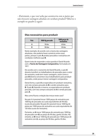 39
Comércio Exterior I
Unidade 2
- Entretanto, o que você acha que aconteceria com os países que
não tivessem vantagem absoluta em nenhum produto? Observe o
exemplo no quadro a seguir:
Dias necessários para produzir
País 1000 Kg pescado 1000 peças de
vestuários
A 90 dias 60 dias
B 100 dias 120 dias
Neste exemplo, de acordo com a teoria das vantagens
absolutas, não poderia haver comércio entre esses
países, porque o país A produz pescados e vestuários em
condições melhores que B.
Quem trata de responder a esta questão é David Ricardo
com a Teoria da Vantagem Comparativa, formulada em
1817.
De acordo com o raciocínio de David Ricardo, o país A
deveria transferir os trabalhadores de pescados para o setor
de vestuário, onde tem maior vantagem, assim como o
país B deveria concentrar seus trabalhadores para produzir
pescados, onde possui menor vantagem comparativa.
Desta forma, o país A se especializa em produzir vestuários,
com isto compra pescado de B e vende vestuários para
B. O país B, fazendo o inverso, se especializa em produzir
pescado, com isto compra vestuário de A e vende pescado
para A.
Mas como ficaria a relação das trocas neste caso?
No país A é possível trocar 1000 peças de vestuários por
1000 kg de pescados ao custo equivalentes de 90 dias
(custo do pescado). No país B é possível trocar 1000 kg de
peixe por 1000 peças de vestuários ao custo equivalente de
120 dias (custo do vestuário).
Portanto, se A trocar 1000 peças de vestuário por 1000 kg
de pescado com B, ao preço de 90 dias, ganha 30 dias. No
entanto, se B trocar 1000 kg de pescado por 1000 peças de
vestuário com A, ao preço de 90 dias, ganha 30 dias.
comercio_exterior_I.indb 39comercio_exterior_I.indb 39 12/9/2007 10:09:0912/9/2007 10:09:09
 