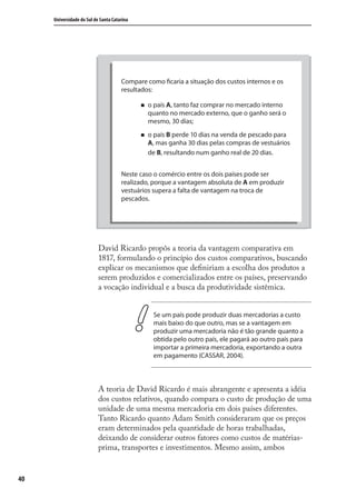 40
Universidade do Sul de Santa Catarina
No país A é possível trocar 1000 peças de vestuários por 1000 kg
de pescados ao custo equivalentes de 90 dias (custo do pescado).
No país B é possível trocar 1000 kg de peixe por 1000 peças de
vestuários ao custo equivalente de 120 dias (custo do vestuário).
Compare como ficaria a situação dos custos internos e os
resultados:
o país A, tanto faz comprar no mercado interno
quanto no mercado externo, que o ganho será o
mesmo, 30 dias;
o país B perde 10 dias na venda de pescado para
A, mas ganha 30 dias pelas compras de vestuários
de B, resultando num ganho real de 20 dias.
Neste caso o comércio entre os dois países pode ser
realizado, porque a vantagem absoluta de A em produzir
vestuários supera a falta de vantagem na troca de
pescados.
David Ricardo propôs a teoria da vantagem comparativa em
1817, formulando o princípio dos custos comparativos, buscando
explicar os mecanismos que deﬁniriam a escolha dos produtos a
serem produzidos e comercializados entre os países, preservando
a vocação individual e a busca da produtividade sistêmica.
Se um país pode produzir duas mercadorias a custo
mais baixo do que outro, mas se a vantagem em
produzir uma mercadoria não é tão grande quanto a
obtida pelo outro país, ele pagará ao outro país para
importar a primeira mercadoria, exportando a outra
em pagamento (CASSAR, 2004).
A teoria de David Ricardo é mais abrangente e apresenta a idéia
dos custos relativos, quando compara o custo de produção de uma
unidade de uma mesma mercadoria em dois países diferentes.
Tanto Ricardo quanto Adam Smith consideraram que os preços
eram determinados pela quantidade de horas trabalhadas,
deixando de considerar outros fatores como custos de matérias-
prima, transportes e investimentos. Mesmo assim, ambos
Compare como ficaria a situação dos custos internos e os
resultados:
o país A, tanto faz comprar no mercado interno
quanto no mercado externo, que o ganho será o
mesmo, 30 dias;
o país B perde 10 dias na venda de pescado para
A, mas ganha 30 dias pelas compras de vestuários
de B, resultando num ganho real de 20 dias.
Neste caso o comércio entre os dois países pode ser
realizado, porque a vantagem absoluta de A em produzir
vestuários supera a falta de vantagem na troca de
pescados.
comercio_exterior_I.indb 40comercio_exterior_I.indb 40 12/9/2007 10:09:0912/9/2007 10:09:09
 