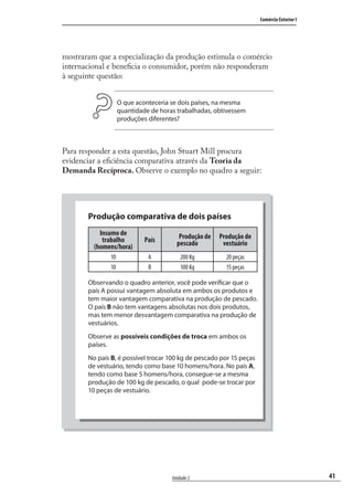 41
Comércio Exterior I
Unidade 2
mostraram que a especialização da produção estimula o comércio
internacional e beneﬁcia o consumidor, porém não responderam
à seguinte questão:
O que aconteceria se dois países, na mesma
quantidade de horas trabalhadas, obtivessem
produções diferentes?
Para responder a esta questão, John Stuart Mill procura
evidenciar a eﬁciência comparativa através da Teoria da
Demanda Recíproca. Observe o exemplo no quadro a seguir:
Produção comparativa de dois países
Insumo de
trabalho
(homens/hora)
País Produção de
pescado
Produção de
vestuário
10 A 200 Kg 20 peças
10 B 100 Kg 15 peças
Observando o quadro anterior, você pode verificar que o
país A possui vantagem absoluta em ambos os produtos e
tem maior vantagem comparativa na produção de pescado.
O país B não tem vantagens absolutas nos dois produtos,
mas tem menor desvantagem comparativa na produção de
vestuários.
Observe as possíveis condições de troca em ambos os
países.
No país B, é possível trocar 100 kg de pescado por 15 peças
de vestuário, tendo como base 10 homens/hora. No país A,
tendo como base 5 homens/hora, consegue-se a mesma
produção de 100 kg de pescado, o qual pode-se trocar por
10 peças de vestuário.
comercio_exterior_I.indb 41comercio_exterior_I.indb 41 12/9/2007 10:09:1012/9/2007 10:09:10
 