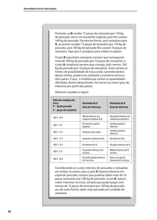 42
Universidade do Sul de Santa Catarina
Portanto, se B vender 15 peças de vestuário por 110 kg
de pescado, isto é um excelente negócio, pois lhe custam
100 kg de pescado. Da mesma forma, será vantajoso para
A, se aceitar receber 15 peças de vestuário por 110 kg de
pescado, pois 100 kg de pescado lhe custam 10 peças de
vestuário. Veja que é vantajoso para ambos os países.
O país B exportaria vestuários sempre que conseguisse
mais de 100 kg de pescado por 15 peças de vestuários, e
o país A compraria sempre que consiga, pelo menos, 100
kg de pescado por 10 peças de vestuários. Estes seriam os
limites de possibilidade de troca onde, somente dentro
destes limites, poderá ser realizado o comércio entre os
dois países. É que, à medida que variam as quantidades
ofertadas, dentro deste limites, há menor ou maior grau de
interesse por parte dos países.
Observe o quadro a seguir:
Considerando os custos internos de pescados e vestuários
em ambos os países, para o país A haveria interesse em
exportar pescado, sempre que pudesse obter mais de 10
peças vestuários por 100 kg de pescado. Já em B, haverá
maior interesse na troca, sempre que puder pagar com
menos de 15 peças de vestuário por 100 kg de pescado
ou, de outra forma, obter mais pescado por unidade de
vestuário.
Valor de condição da
troca
P – kg de pescado
V – peças de vestuário
Demanda de A
Grau de interesse
Demanda de B
Grau de interesse
100 P : 10 V
Não há interesse em
comprar vestuário de B.
Há grande interesse em
comprar pescado de A.
100 P : 11V
Há interesse, porém
pequeno.
Continua grande o
interesse.
100 P : 12 V O interesse fica maior.
Continua grande o
interesse.
100 P : 13 V Aumenta o interesse de A. Há interesse de B.
100 P : 14 V Há interesse de A. Há pouco interesse de B.
100 P: 15 V
Há grande interesse de A
na troca.
Mínimo interesse de B
na troca.
100 P : 20 V
Há muito grande interesse
de A na troca.
Neste caso não há
interesse de B na troca.
comercio_exterior_I.indb 42comercio_exterior_I.indb 42 12/9/2007 10:09:1012/9/2007 10:09:10
 