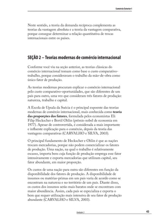43
Comércio Exterior I
Unidade 2
Neste sentido, a teoria da demanda recíproca complementa as
teorias da vantagem absoluta e a teoria da vantagem comparativa,
porque consegue determinar a relação quantitativa de trocas
internacionais entre os países.
SEÇÃO 2 – Teorias modernas de comércio internacional
Conforme você viu na seção anterior, as teorias clássicas do
comércio internacional tomam como base o custo comparativo-
trabalho, porque consideravam o trabalho da mão-de-obra como
único fator de produção.
As teorias modernas procuram explicar o comércio internacional
pelo custo comparativo-oportunidades, que são diferentes de um
país para outro, uma vez que consideram três fatores de produção:
natureza, trabalho e capital.
A Escola de Upsala da Suécia é o principal expoente das teorias
modernas de comércio internacional, mais conhecida como teoria
das proporções dos fatores, formulada pelos economistas Eli
Filip Heckscher e Bertil Ohlin (prêmio nobel de economia em
1977). Apesar de controvertida, é considerada a mais importante
e inﬂuente explicação para o comércio, depois da teoria das
vantagens comparativas (CARVALHO e SILVA, 2003).
O principal fundamento de Heckscher e Ohlin é que as nações
trocam mercadorias, porque não podem comercializar os fatores
de produção. Uma nação, na qual o trabalho é relativamente
escasso, importa bens cuja função de produção emprega esse fator
intensivamente e exporta mercadorias que utilizam capital, seu
fator abundante, em maior proporção.
Os custos de uma nação para outra são diferentes em função da
disponibilidade dos fatores de produção. A disponibilidade de
insumos ou matérias-primas em um país varia de acordo como se
encontram na natureza e no território de um país. Diante disso,
os custos dos insumos serão mais baratos onde se encontram com
maior abundância. Assim, cada país se especializa e exporta o
bem que requer utilização mais intensiva de seu fator de produção
abundante (CARVALHO e SILVA, 2003).
comercio_exterior_I.indb 43comercio_exterior_I.indb 43 12/9/2007 10:09:1012/9/2007 10:09:10
 