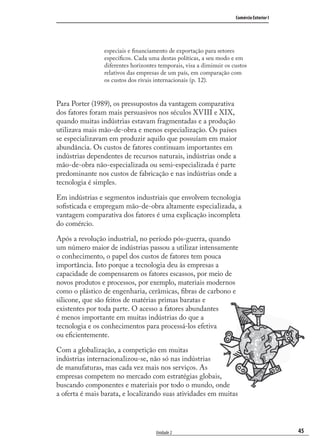 45
Comércio Exterior I
Unidade 2
especiais e ﬁnanciamento de exportação para setores
especíﬁcos. Cada uma destas políticas, a seu modo e em
diferentes horizontes temporais, visa a diminuir os custos
relativos das empresas de um país, em comparação com
os custos dos rivais internacionais (p. 12).
Para Porter (1989), os pressupostos da vantagem comparativa
dos fatores foram mais persuasivos nos séculos XVIII e XIX,
quando muitas indústrias estavam fragmentadas e a produção
utilizava mais mão-de-obra e menos especialização. Os países
se especializavam em produzir aquilo que possuíam em maior
abundância. Os custos de fatores continuam importantes em
indústrias dependentes de recursos naturais, indústrias onde a
mão-de-obra não-especializada ou semi-especializada é parte
predominante nos custos de fabricação e nas indústrias onde a
tecnologia é simples.
Em indústrias e segmentos industriais que envolvem tecnologia
soﬁsticada e empregam mão-de-obra altamente especializada, a
vantagem comparativa dos fatores é uma explicação incompleta
do comércio.
Após a revolução industrial, no período pós-guerra, quando
um número maior de indústrias passou a utilizar intensamente
o conhecimento, o papel dos custos de fatores tem pouca
importância. Isto porque a tecnologia deu às empresas a
capacidade de compensarem os fatores escassos, por meio de
novos produtos e processos, por exemplo, materiais modernos
como o plástico de engenharia, cerâmicas, ﬁbras de carbono e
silicone, que são feitos de matérias primas baratas e
existentes por toda parte. O acesso a fatores abundantes
é menos importante em muitas indústrias do que a
tecnologia e os conhecimentos para processá-los efetiva
ou eﬁcientemente.
Com a globalização, a competição em muitas
indústrias internacionalizou-se, não só nas indústrias
de manufaturas, mas cada vez mais nos serviços. As
empresas competem no mercado com estratégias globais,
buscando componentes e materiais por todo o mundo, onde
a oferta é mais barata, e localizando suas atividades em muitas
comercio_exterior_I.indb 45comercio_exterior_I.indb 45 12/9/2007 10:09:1112/9/2007 10:09:11
 