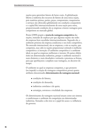 46
Universidade do Sul de Santa Catarina
nações para aproveitar fatores de baixo custo. A globalização
liberta a indústria dos recursos de fatores de uma única nação,
pois matérias-primas, partes, peças, componentes, maquinarias
e serviços são oferecidos globalmente em condições comparáveis
e o capital ﬂui internacionalmente de uma nação para outra,
proporcionando condições de as empresas criarem vantagens para
competirem no mercado global.
Porter (1989) propõe a teoria da vantagem competitiva das
nações, tratando de explicar por que algumas nações são sedes
de empresas bem sucedidas internacionalmente. Segundo ele, o
ambiente próximo da empresa condiciona o seu êxito competitivo.
No mercado internacional, são as empresas, e não as nações, que
competem, mas cabe às nações proporcionar estímulo à melhoria
competitiva e à inovação. O ambiente competitivo é o ambiente
ideal, no qual as empresas melhoram e inovam. Os países obtêm
êxito em determinadas indústrias, porque o ambiente nacional é
mais dinâmico e mais desaﬁador e estimula e pressiona as ﬁrmas,
para que aperfeiçoem e ampliem suas vantagens, no decorrer do
tempo.
O ambiente no qual as empresas competem, e que promove
(ou impede) a criação de vantagens competitivas possui quatro
atributos denominados determinantes da vantagem nacional:
condições de fatores;
condições de demanda;
indústrias correlatas e de apoio;
estratégia, estrutura e rivalidade das empresas.
Os determinantes da vantagem nacional atuam como um sistema
e condicionam o ambiente da competição em determinadas
indústrias. Somados a eles tem-se o papel do acaso e a inﬂuência
do governo.
comercio_exterior_I.indb 46comercio_exterior_I.indb 46 12/9/2007 10:09:1112/9/2007 10:09:11
 
