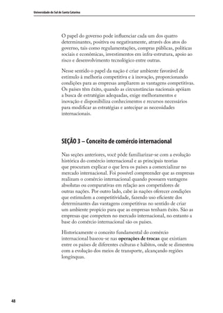 48
Universidade do Sul de Santa Catarina
O papel do governo pode inﬂuenciar cada um dos quatro
determinantes, positiva ou negativamente, através dos atos do
governo, tais como regulamentações, compras públicas, políticas
sociais e econômicas, investimentos em infra-estrutura, apoio ao
risco e desenvolvimento tecnológico entre outras.
Nesse sentido o papel da nação é criar ambiente favorável de
estímulo à melhoria competitiva e à inovação, proporcionando
condições para as empresas ampliarem as vantagens competitivas.
Os países têm êxito, quando as circunstâncias nacionais apóiam
a busca de estratégias adequadas, exige melhoramentos e
inovação e disponibiliza conhecimentos e recursos necessários
para modiﬁcar as estratégias e antecipar as necessidades
internacionais.
SEÇÃO 3 – Conceito de comércio internacional
Nas seções anteriores, você pôde familiarizar-se com a evolução
histórica do comércio internacional e as principais teorias
que procuram explicar o que leva os países a comercializar no
mercado internacional. Foi possível compreender que as empresas
realizam o comércio internacional quando possuem vantagens
absolutas ou comparativas em relação aos competidores de
outras nações. Por outro lado, cabe às nações oferecer condições
que estimulem a competitividade, fazendo uso eﬁciente dos
determinantes das vantagens competitivas no sentido de criar
um ambiente propício para que as empresas tenham êxito. São as
empresas que competem no mercado internacional, no entanto a
base do comércio internacional são os países.
Historicamente o conceito fundamental do comércio
internacional baseou-se nas operações de trocas que existiam
entre os países de diferentes culturas e hábitos, onde se dimentou
com a evolução dos meios de transporte, alcançando regiões
longínquas.
comercio_exterior_I.indb 48comercio_exterior_I.indb 48 12/9/2007 10:09:1112/9/2007 10:09:11
 