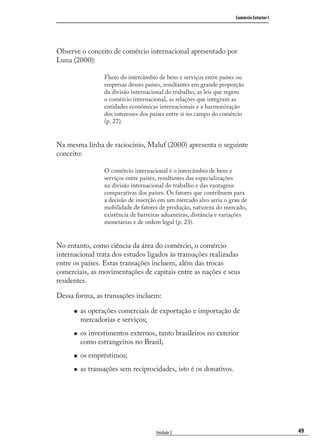 49
Comércio Exterior I
Unidade 2
Observe o conceito de comércio internacional apresentado por
Luna (2000):
Fluxo do intercâmbio de bens e serviços entre países ou
empresas desses países, resultantes em grande proporção
da divisão internacional do trabalho, as leis que regem
o comércio internacional, as relações que integram as
entidades econômicas internacionais e a harmonização
dos interesses dos países entre si no campo do comércio
(p. 27).
Na mesma linha de raciocínio, Maluf (2000) apresenta o seguinte
conceito:
O comércio internacional é o intercâmbio de bens e
serviços entre países, resultantes das especializações
na divisão internacional do trabalho e das vantagens
comparativas dos países. Os fatores que contribuem para
a decisão de inserção em um mercado alvo seria o grau de
mobilidade de fatores de produção, natureza do mercado,
existência de barreiras aduaneiras, distância e variações
monetárias e de ordem legal (p. 23).
No entanto, como ciência da área do comércio, o comércio
internacional trata dos estudos ligados às transações realizadas
entre os países. Estas transações incluem, além das trocas
comerciais, as movimentações de capitais entre as nações e seus
residentes.
Dessa forma, as transações incluem:
as operações comerciais de exportação e importação de
mercadorias e serviços;
os investimentos externos, tanto brasileiros no exterior
como estrangeiros no Brasil;
os empréstimos;
as transações sem reciprocidades, isto é os donativos.
comercio_exterior_I.indb 49comercio_exterior_I.indb 49 12/9/2007 10:09:1212/9/2007 10:09:12
 