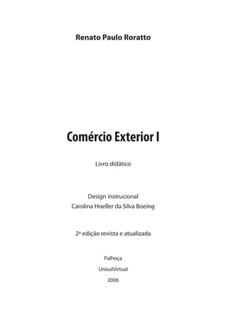 Renato Paulo Roratto
Palhoça
UnisulVirtual
2006
Design instrucional
Carolina Hoeller da Silva Boeing
2ª edição revista e atualizada
Comércio Exterior I
Livro didático
comercio_exterior_I.indb 5comercio_exterior_I.indb 5 12/9/2007 10:09:0012/9/2007 10:09:00
 