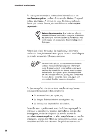 50
Universidade do Sul de Santa Catarina
As transações no comércio internacional são realizadas em
moedas estrangeiras, também denominadas divisas. Em geral,
o dólar americano. A entrada ou saída de divisas, realizadas
de um país com os demais, são contabilizadas no balanço de
pagamento.
Balanço de pagamentos, de acordo com o Fundo
Monetário Internacional (FMI), é o registro sistemático
das transações econômicas entre os residentes e não-
residentes de um país durante determinado período
de tempo.
Através das contas do balanço de pagamento, é possível se
conhecer a situação econômica em que se encontra um dado país
em relação aos demais. Observe o exemplo:
Se, num dado período, houve um maior volume de
saída de moedas estrangeiras para o exterior por
conta de pagamento de importações, ou porque o
país investiu no exterior, ou porque houve remessa
de donativos, isto significa que o país se apresenta
em uma situação deficitária, ou seja, está saindo mais
moedas, do que entrando. Neste caso, o país tem
necessidade de obter moedas estrangeiras.
As formas regulares de obtenção de moedas estrangeiras no
comércio internacional podem ser através:
do aumento das exportações, ou;
da atração de investimentos estrangeiros, ou;
da obtenção de empréstimos no exterior.
Para solucionar o problema de saída de divisas, o país poderia
estimular as exportações, trocando mercadorias por moedas
estrangeiras, ou atrair o ingresso de moedas através de
investimentos estrangeiros, ou obter empréstimos em moedas
estrangeiras através do FMI ou de bancos internacionais. Cada
uma destas medidas tem um ônus. Empréstimos demandam
comercio_exterior_I.indb 50comercio_exterior_I.indb 50 12/9/2007 10:09:1212/9/2007 10:09:12
 