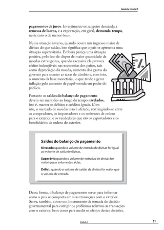 51
Comércio Exterior I
Unidade 2
pagamentos de juros. Investimento estrangeiro demanda a
remessa de lucros, e a exportação, em geral, demanda tempo,
neste caso o de menor ônus.
Numa situação inversa, quando ocorre um ingresso maior de
divisas do que saídas, isto signiﬁca que o país se apresenta uma
situação superavitária. Embora pareça uma situação
positiva, pelo fato de dispor de maior quantidade de
moedas estrangeiras, quando excessiva ela provoca
efeitos indesejáveis nas economias dos países, tais
como depreciação da moeda, aumento dos gastos do
governo para manter as taxas de câmbio e, com isto,
o aumento da base monetária, o que tende a gerar
inﬂação pelo aumento de papel-moeda em poder do
público.
Portanto os saldos do balanço de pagamento
devem ser mantidos ao longo do tempo nivelados,
isto é, manter os débitos e créditos iguais. Com
isto, o mercado de moedas não é afetado, restringindo-se entre
os compradores, os importadores e os emitentes de ordens
para o exterior, e os vendedores que são os exportadores e os
beneﬁciários de ordens do exterior.
Dessa forma, o balanço de pagamentos serve para informar
como o país se comporta em suas transações com o exterior.
Serve, também, como um instrumento de tomada de decisão
governamental para corrigir os problemas relativos às transações
com o exterior, bem como para medir os efeitos destas decisões.
Saldos do balanço de pagamento
Nivelado: quando o volume de entrada de divisas for igual
ao volume de saída de divisas.
Superávit: quando o volume de entradas de divisas for
maior que o volume de saídas.
Défict: quando o volume de saídas de divisas for maior que
o volume de entrada.
comercio_exterior_I.indb 51comercio_exterior_I.indb 51 12/9/2007 10:09:1212/9/2007 10:09:12
 