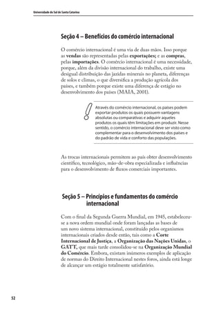 52
Universidade do Sul de Santa Catarina
Seção 4 – Benefícios do comércio internacional
O comércio internacional é uma via de duas mãos. Isso porque
as vendas são representadas pelas exportações; e as compras,
pelas importações. O comércio internacional é uma necessidade,
porque, além da divisão internacional do trabalho, existe uma
desigual distribuição das jazidas minerais no planeta, diferenças
de solos e climas, o que diversiﬁca a produção agrícola dos
países, e também porque existe uma diferença de estágio no
desenvolvimento dos países (MAIA, 2001).
Através do comércio internacional, os países podem
exportar produtos os quais possuem vantagens
absolutas ou comparativas e adquirir aqueles
produtos os quais têm limitações em produzir. Nesse
sentido, o comércio internacional deve ser visto como
complementar para o desenvolvimento dos países e
do padrão de vida e conforto das populações.
As trocas internacionais permitem ao país obter desenvolvimento
cientíﬁco, tecnológico, mão-de-obra especializada e inﬂuências
para o desenvolvimento de ﬂuxos comerciais importantes.
Seção 5 – Princípios e fundamentos do comércio
internacional
Com o ﬁnal da Segunda Guerra Mundial, em 1945, estabeleceu-
se a nova ordem mundial onde foram lançadas as bases de
um novo sistema internacional, constituído pelos organismos
internacionais criados desde então, tais como a Corte
Internacional de Justiça, a Organização das Nações Unidas, o
GATT, que mais tarde consolidou-se na Organização Mundial
do Comércio. Embora, existam inúmeros exemplos de aplicação
de normas do Direito Internacional nestes foros, ainda está longe
de alcançar um estágio totalmente satisfatório.
comercio_exterior_I.indb 52comercio_exterior_I.indb 52 12/9/2007 10:09:1212/9/2007 10:09:12
 