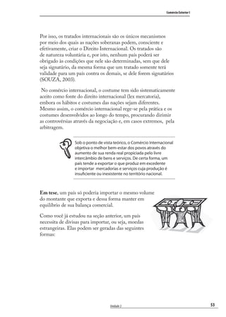 53
Comércio Exterior I
Unidade 2
Por isso, os tratados internacionais são os únicos mecanismos
por meio dos quais as nações soberanas podem, consciente e
efetivamente, criar o Direito Internacional. Os tratados são
de natureza voluntária e, por isto, nenhum país poderá ser
obrigado às condições que nele são determinadas, sem que dele
seja signatário, da mesma forma que um tratado somente terá
validade para um país contra os demais, se dele forem signatários
(SOUZA, 2003).
No comércio internacional, o costume tem sido sistematicamente
aceito como fonte do direito internacional (lex mercatoria),
embora os hábitos e costumes das nações sejam diferentes.
Mesmo assim, o comércio internacional rege-se pela prática e os
costumes desenvolvidos ao longo do tempo, procurando dirimir
as controvérsias através da negociação e, em casos extremos, pela
arbitragem.
Sob o ponto de vista teórico, o Comércio Internacional
objetiva o melhor bem-estar dos povos através do
aumento de sua renda real propiciada pelo livre
intercâmbio de bens e serviços. De certa forma, um
país tende a exportar o que produz em excedente
e importar mercadorias e serviços cuja produção é
insuficiente ou inexistente no território nacional.
Em tese, um país só poderia importar o mesmo volume
do montante que exporta e dessa forma manter em
equilíbrio de sua balança comercial.
Como você já estudou na seção anterior, um país
necessita de divisas para importar, ou seja, moedas
estrangeiras. Elas podem ser geradas das seguintes
formas:
comercio_exterior_I.indb 53comercio_exterior_I.indb 53 12/9/2007 10:09:1312/9/2007 10:09:13
 